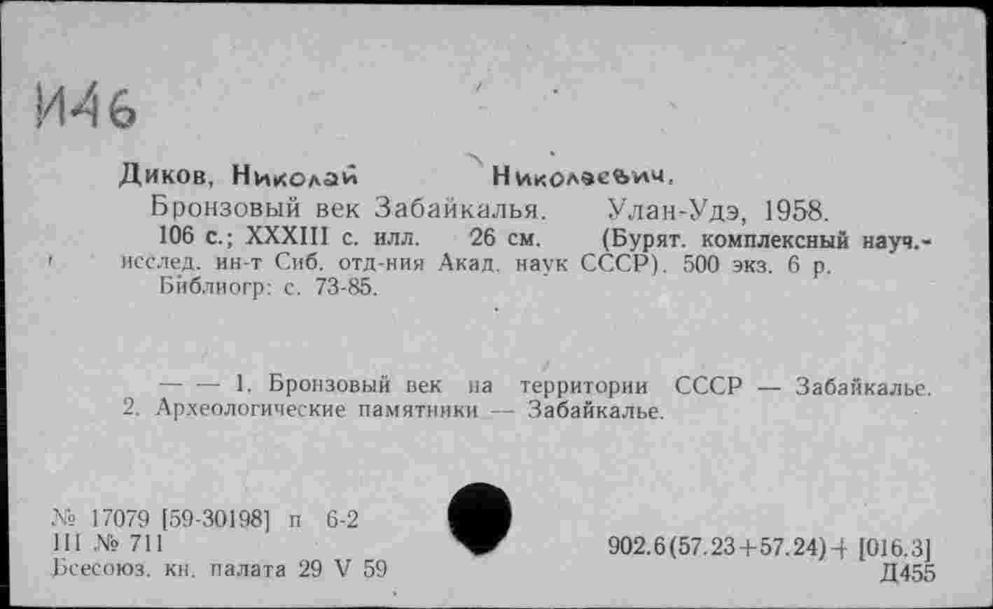 ﻿И4б	' ■
Диков, Николаи	Николесйілч,
Бронзовый век Забайкалья. Улан-Удэ, 1958.
106 с.; XXXIII с. илл. 26 см. (Бурят, комплексный науч.-' исслед. ин-т Сиб. отд-ния Акад, наук СССР). 500 экз. 6 р.
Бйблиогр: с. 73-85.
------- 1. Бронзовый век на территории СССР — Забайкалье.
2. Археологические памятники — Забайкалье.
№ 17079 [59-30198] п 6-2
111 № 711
Бсесоюз. кн. палата 29 V 59
902.6(57.23+57.24)4 [016.3]
Д455